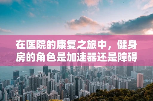 在医院的康复之旅中，健身房的角色是加速器还是障碍？