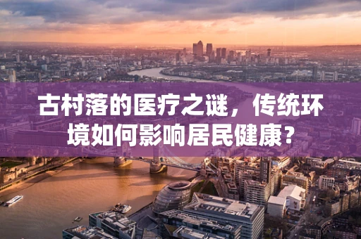 古村落的医疗之谜，传统环境如何影响居民健康？