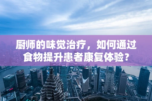 厨师的味觉治疗，如何通过食物提升患者康复体验？