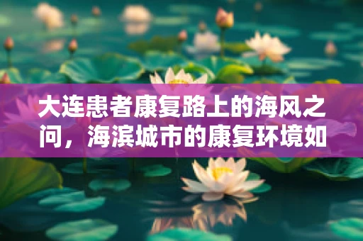 大连患者康复路上的海风之问，海滨城市的康复环境如何影响治疗成效？