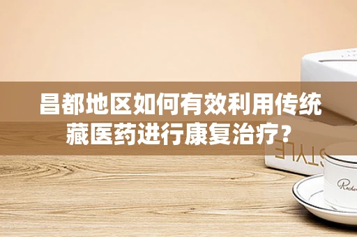 昌都地区如何有效利用传统藏医药进行康复治疗？