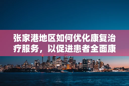 张家港地区如何优化康复治疗服务，以促进患者全面康复？