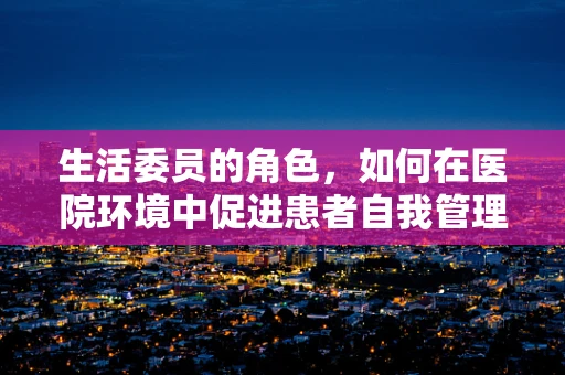 生活委员的角色，如何在医院环境中促进患者自我管理能力？