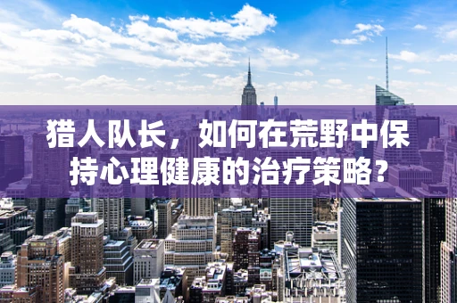 猎人队长，如何在荒野中保持心理健康的治疗策略？