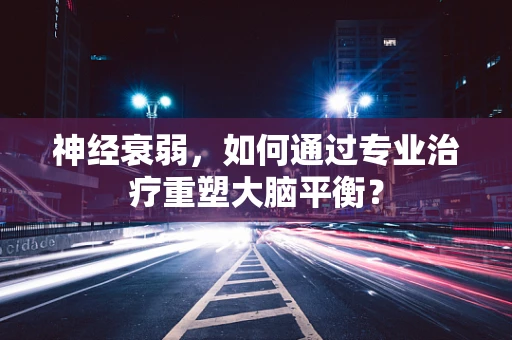 神经衰弱，如何通过专业治疗重塑大脑平衡？