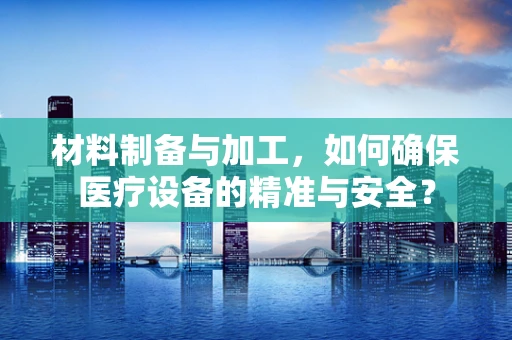 材料制备与加工，如何确保医疗设备的精准与安全？