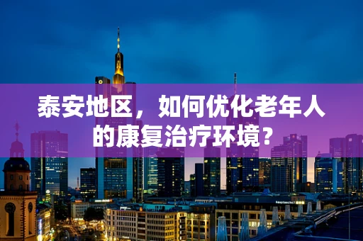 泰安地区，如何优化老年人的康复治疗环境？