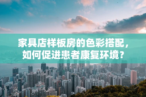 家具店样板房的色彩搭配，如何促进患者康复环境？