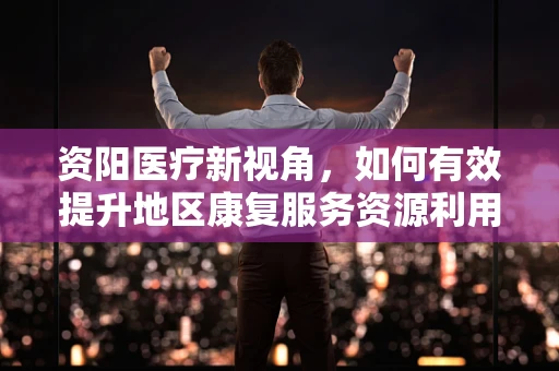 资阳医疗新视角，如何有效提升地区康复服务资源利用率？