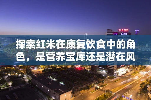 探索红米在康复饮食中的角色，是营养宝库还是潜在风险？