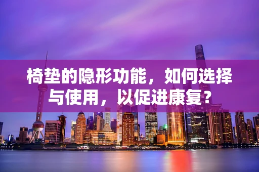 椅垫的隐形功能，如何选择与使用，以促进康复？