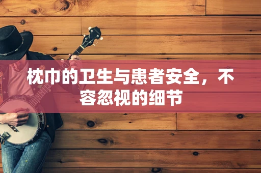 枕巾的卫生与患者安全，不容忽视的细节