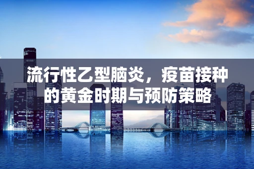 流行性乙型脑炎，疫苗接种的黄金时期与预防策略