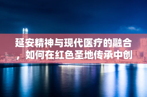 延安精神与现代医疗的融合，如何在红色圣地传承中创新医疗服务？