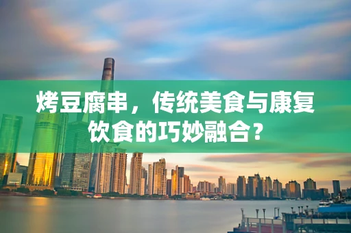 烤豆腐串，传统美食与康复饮食的巧妙融合？