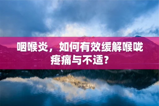咽喉炎，如何有效缓解喉咙疼痛与不适？