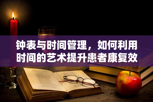 钟表与时间管理，如何利用时间的艺术提升患者康复效率？