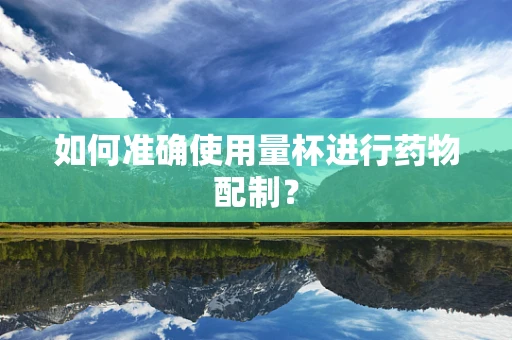 如何准确使用量杯进行药物配制？