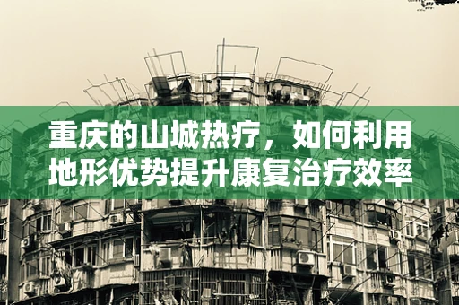 重庆的山城热疗，如何利用地形优势提升康复治疗效率？