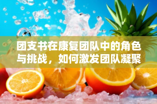团支书在康复团队中的角色与挑战，如何激发团队凝聚力？