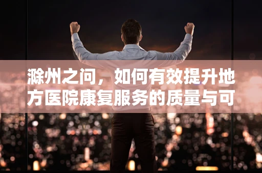 滁州之问，如何有效提升地方医院康复服务的质量与可及性？
