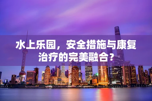 水上乐园，安全措施与康复治疗的完美融合？