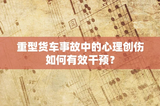 重型货车事故中的心理创伤如何有效干预？