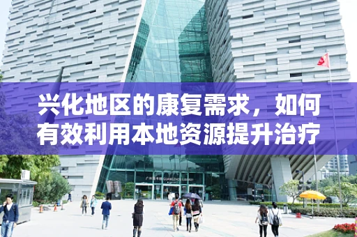 兴化地区的康复需求，如何有效利用本地资源提升治疗效率？