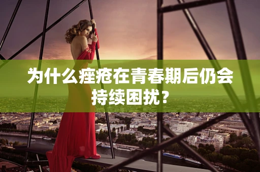 为什么痤疮在青春期后仍会持续困扰？