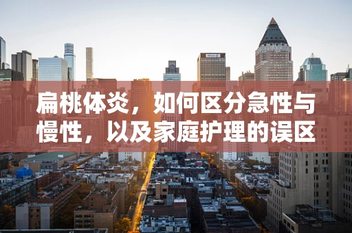 扁桃体炎，如何区分急性与慢性，以及家庭护理的误区？
