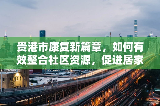 贵港市康复新篇章，如何有效整合社区资源，促进居家康复服务？