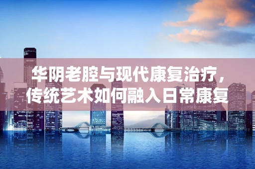 华阴老腔与现代康复治疗，传统艺术如何融入日常康复？