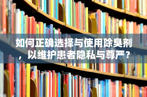 如何正确选择与使用除臭剂，以维护患者隐私与尊严？