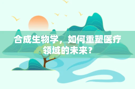 合成生物学，如何重塑医疗领域的未来？