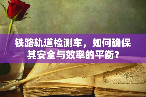 铁路轨道检测车，如何确保其安全与效率的平衡？