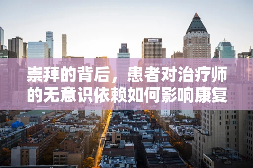 崇拜的背后，患者对治疗师的无意识依赖如何影响康复进程？