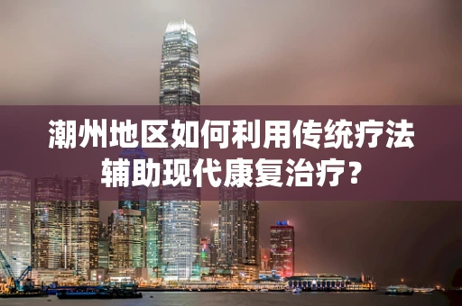 潮州地区如何利用传统疗法辅助现代康复治疗？