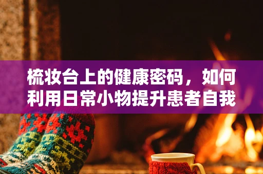 梳妆台上的健康密码，如何利用日常小物提升患者自我护理能力？