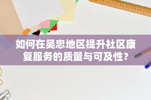 如何在吴忠地区提升社区康复服务的质量与可及性？
