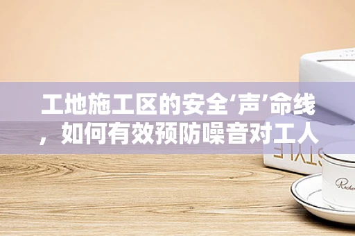 工地施工区的安全‘声’命线，如何有效预防噪音对工人的影响？