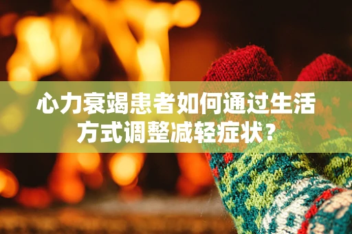 心力衰竭患者如何通过生活方式调整减轻症状？