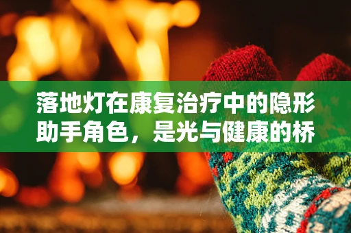 落地灯在康复治疗中的隐形助手角色，是光与健康的桥梁吗？