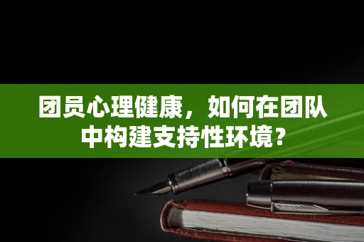 团员心理健康，如何在团队中构建支持性环境？