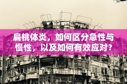 扁桃体炎，如何区分急性与慢性，以及如何有效应对？