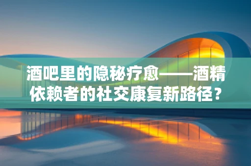 酒吧里的隐秘疗愈——酒精依赖者的社交康复新路径？