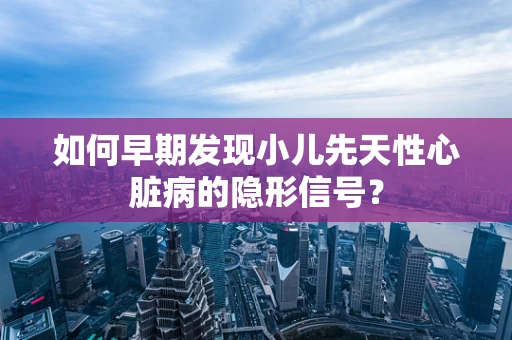 如何早期发现小儿先天性心脏病的隐形信号？