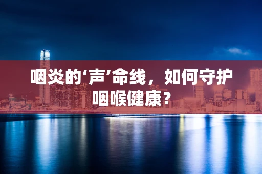 咽炎的‘声’命线，如何守护咽喉健康？