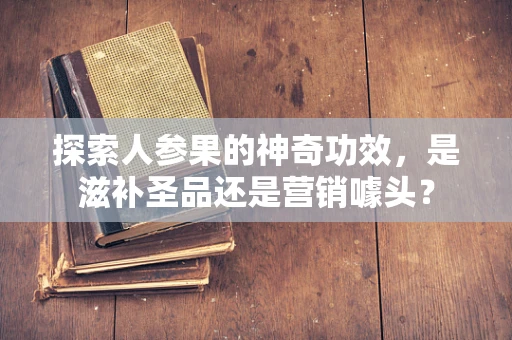 探索人参果的神奇功效，是滋补圣品还是营销噱头？