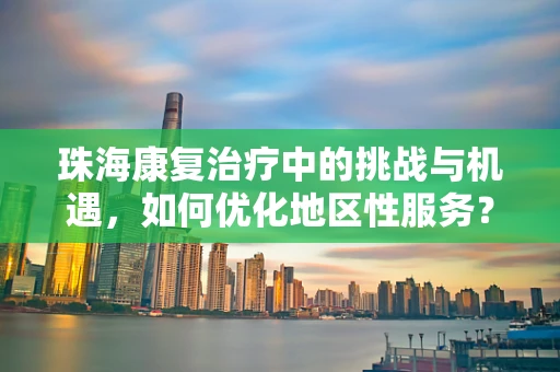 珠海康复治疗中的挑战与机遇，如何优化地区性服务？