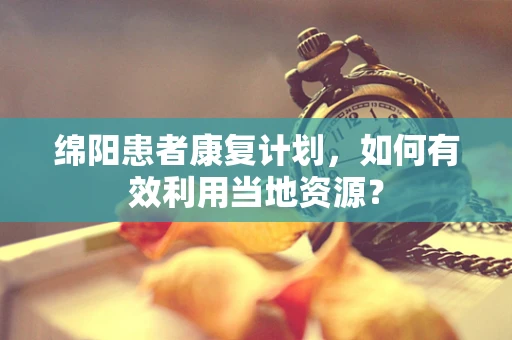 绵阳患者康复计划，如何有效利用当地资源？